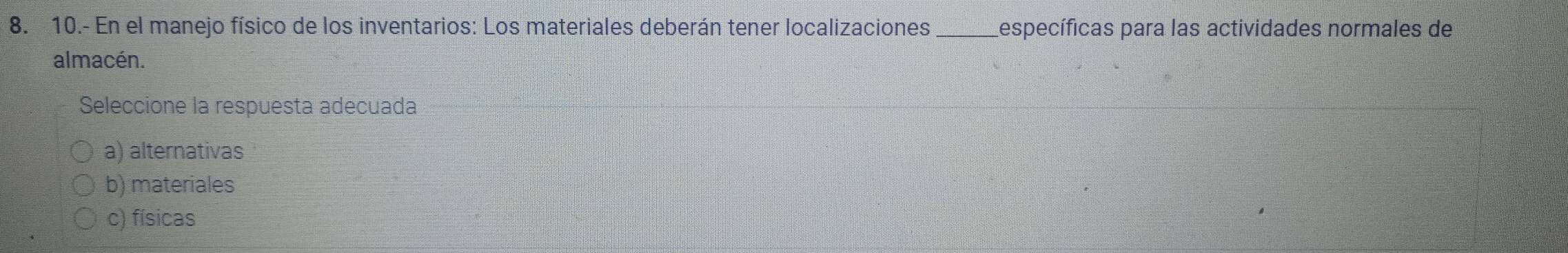 10.- En el manejo físico de los inventarios: Los materiales deberán tener localizaciones _específicas para las actividades normales de
almacén.
Seleccione la respuesta adecuada
a) alternativas
b) materiales
c) físicas