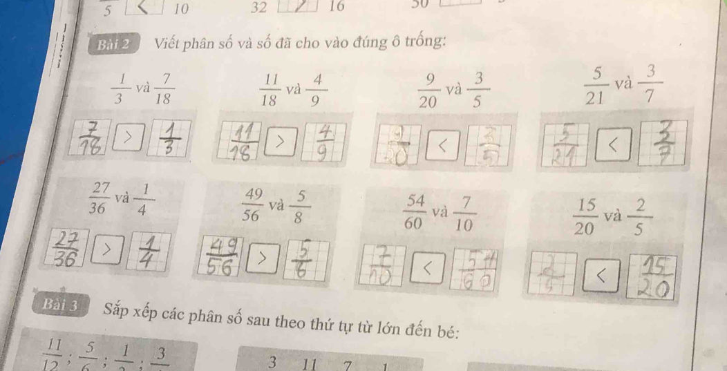 5 10 32 16 50
Bài 2 Viết phân số và số đã cho vào đúng ô trống:
 1/3  và  7/18   11/18  và  4/9   9/20  và  3/5   5/21  và  3/7 
7
 27/36  và  1/4   49/56  và  5/8   54/60  và  7/10 
 15/20  và  2/5 
Bài 3 a Sắp xếp các phân số sau theo thứ tự từ lớn đến bé:
 11/12 ;  5/6 ;  1/2 ; frac 3
3 11 7 1