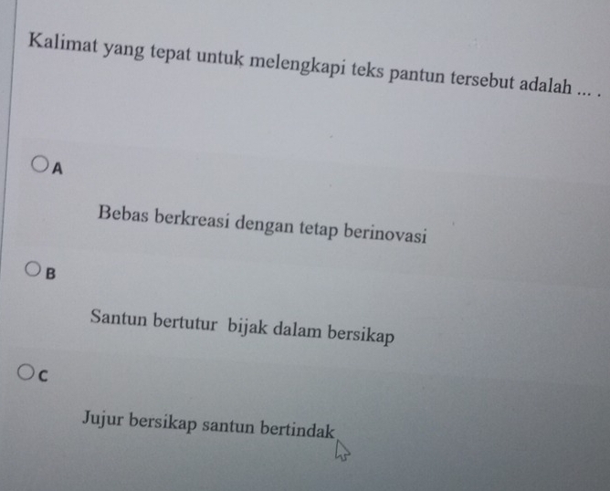 Kalimat yang tepat untuk melengkapi teks pantun tersebut adalah ... .
A
Bebas berkreasi dengan tetap berinovasi
B
Santun bertutur bijak dalam bersikap
c
Jujur bersikap santun bertindak