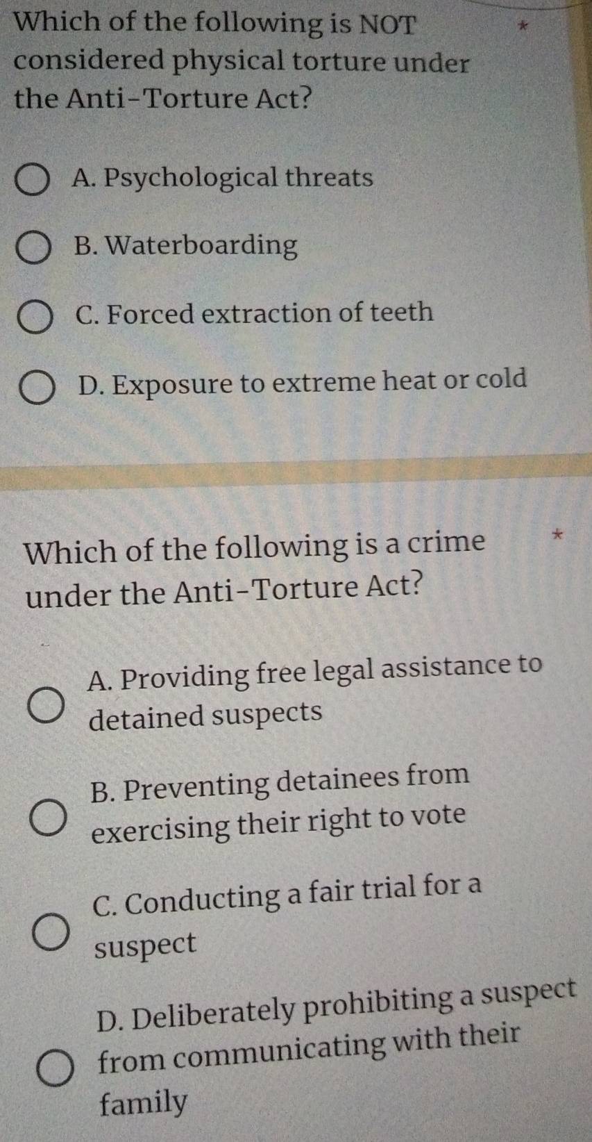 Which of the following is NOT
considered physical torture under
the Anti-Torture Act?
A. Psychological threats
B. Waterboarding
C. Forced extraction of teeth
D. Exposure to extreme heat or cold
Which of the following is a crime *
under the Anti-Torture Act?
A. Providing free legal assistance to
detained suspects
B. Preventing detainees from
exercising their right to vote
C. Conducting a fair trial for a
suspect
D. Deliberately prohibiting a suspect
from communicating with their
family