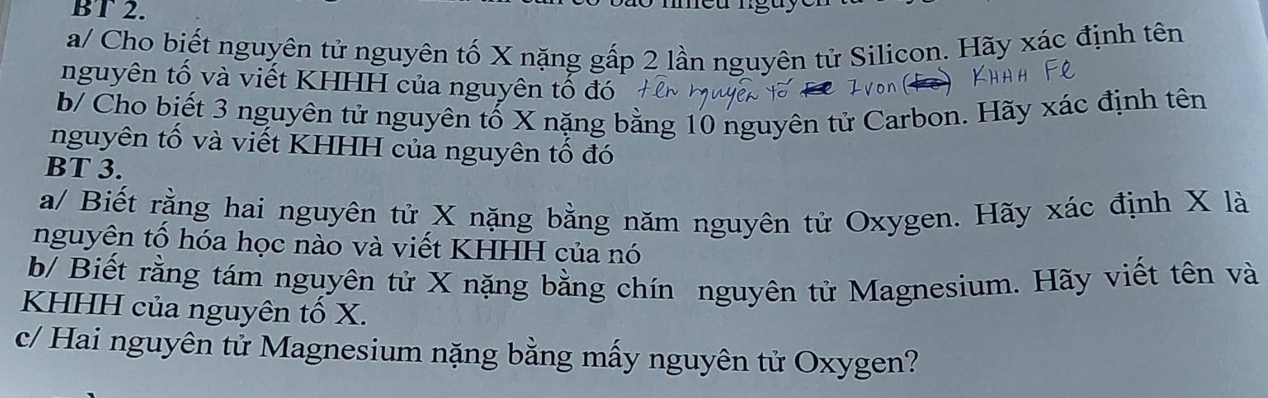 BT 2. 
a/ Cho biết nguyên tử nguyên tố X nặng gấp 2 lần nguyên tử Silicon. Hãy xác định tên 
nguyên tố và viết KHHH của nguyên tố đó 
b/ Cho biết 3 nguyên tử nguyên tố X nặng bằng 10 nguyên tử Carbon. Hãy xác định tên 
nguyên tố và viết KHHH của nguyên tố đó 
BT 3. 
a/ Biết rằng hai nguyên tử X nặng bằng năm nguyên tử Oxygen. Hãy xác định X là 
nguyên tố hóa học nào và viết KHHH của nó 
b/ Biết rằng tám nguyên tử X nặng bằng chín nguyên tử Magnesium. Hãy viết tên và 
KHHH của nguyên tố X. 
c/ Hai nguyên tử Magnesium nặng bằng mấy nguyên tử Oxygen?