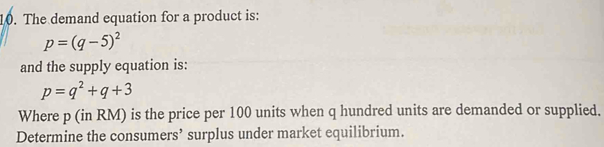 The demand equation for a product is:
p=(q-5)^2
and the supply equation is:
p=q^2+q+3
Where p (in RM) is the price per 100 units when q hundred units are demanded or supplied. 
Determine the consumers’ surplus under market equilibrium.