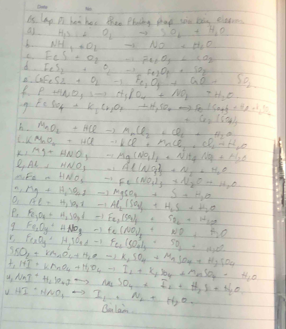 6s lep Pi hea hor thee Plating phap xon bàg eletren
as H_2S+ _  O_Lto SO_L+H_2O
b. NH_++O_2 to NO+H_2O
C FeS+O_2to Fe_2O_3+SO_2
d. FeS_2+O_2to Fe_2O_4+SO_2
a. CuFeS2+O_2to Fe_2O_3+aO_2+SO_2
P+H_2O_3,_ ,N_4+NO_2+H_2O
- FeSO_4+K_1Cr_2O_7+H_2SO_4to FeISO_4downarrow +SO_2
+Cr_2(CO_4)_5
b. MnO_2+HClto MnCl_2+Cl_2+H_2O
- KMnO_4+HClto KCl+MCl_2+Cl_2+H_2O
K_1Mg+HNO_3to Mg(NO_1)_1+Nit_4NO_3+H_2O
l_1Al+HNO_3to Al(NO_3)_3+N_2+H_2O
M
n Fe+HNO_3to Fe(NO_4)_3+N_2O+H_2O
O Mg+H_2SO_4downarrow -MgSO_4+S+H_2O
Al_2+H_2P_4+H_2SO_4+H_2S+H_2O
P, Fe_3O_4+H_2SO_4dto Fe_2(SO_4)_4+SO_2+H_2O
9 Fe_xO_y+HNO_3to Fe(NO_4)_2+*O_2+H_2O
x
r Fe_3O_4+H_2SO_4dto Fe_2(SO_4)_3+SO_2+H_2O
SO_2+KMnO_4+H_2Oto K_2SO_4+MnSO_4+H_2SO_4
+_1H⊥ +KMnO_4+H_2O_4to I_2+K_1SO_4+MnSO_4+H_2O
u_1NaI^++H_2SO_4JO_4+I_2+H_2S+N_2O
UHI· NNO_1to I_L+N_L+H_2O.
Qalanm.