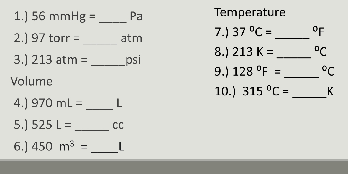 1.) 56mmHg= _ Pa
Temperature 
2.) 9 7 torr = _ atm
7.) 37°C= _  ^circ F
8.) 213K= _  ^circ C
3.) 213 at m= _ psi
9.) 128°F= _  ^circ C
Volume 
10.) 315°C= _ K
4.) 970mL= _ L
5.) 525L= _ CC
6.) 450m^3= _ L