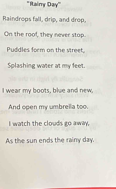 "Rainy Day" 
Raindrops fall, drip, and drop, 
On the roof, they never stop. 
Puddles form on the street, 
Splashing water at my feet. 
I wear my boots, blue and new, 
And open my umbrella too. 
I watch the clouds go away, 
As the sun ends the rainy day.