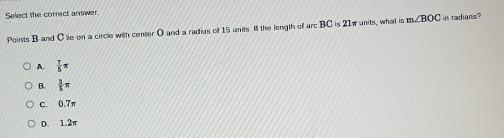 Select the correct answer.
Points B and Clie on a circle with center O and a radius of 15 units. Ill the length off arc BC is 21π units, what is m∠ BOC in radians?
A.  7/5 π
B.  3/5 π
C. 0.7n
D. 1.2π