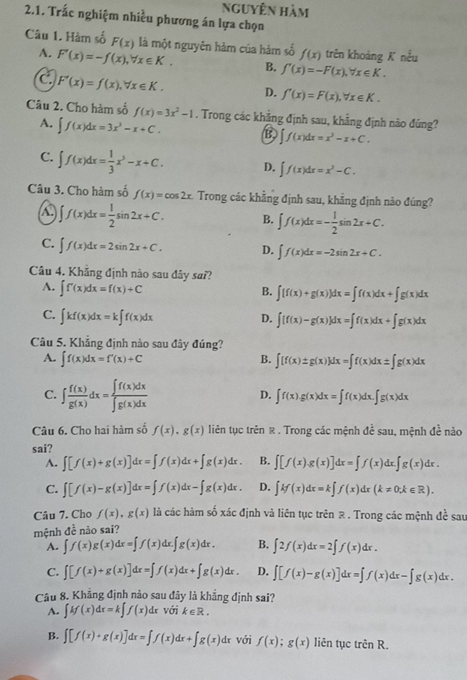 Nguyên hàm
2.1. Trắc nghiệm nhiều phương án lựa chọn
Câu 1. Hàm số F(x) là một nguyên hàm của hàm số f(x) trên khoảng K nếu
A. F'(x)=-f(x),forall x∈ K.
B. f'(x)=-F(x),forall x∈ K.
C F'(x)=f(x),forall x∈ K.
D. f'(x)=F(x),forall x∈ K.
Câu 2. Cho hàm số f(x)=3x^2-1. Trong các khảng định sau, khẳng định nào đúng?
A. ∈t f(x)dx=3x^3-x+C.
B ∈t f(x)dx=x^3-x+C.
C. ∈t f(x)dx= 1/3 x^3-x+C.
D. ∈t f(x)dx=x^3-C.
Câu 3. Cho hàm số f(x)=cos 2x Trong các khẳng định sau, khẳng định nảo đúng?
4 ∈t f(x)dx= 1/2 sin 2x+C.
B. ∈t f(x)dx=- 1/2 sin 2x+C.
C. ∈t f(x)dx=2sin 2x+C.
D. ∈t f(x)dx=-2sin 2x+C.
Câu 4. Khẳng định nào sau đây sai?
A. ∈t f'(x)dx=f(x)+C
B. ∈t [f(x)+g(x)]dx=∈t f(x)dx+∈t g(x)dx
C. ∈t kf(x)dx=k∈t f(x)dx
D. ∈t [f(x)-g(x)]dx=∈t f(x)dx+∈t g(x)dx
Câu 5. Khẳng định nào sau đây đúng?
A. ∈t f(x)dx=f'(x)+C B. ∈t [f(x)± g(x)]dx=∈t f(x)dx± ∈t g(x)dx
C. ∈t  f(x)/g(x) dx= ∈t f(x)dx/∈t g(x)dx 
D. ∈t f(x).g(x)dx=∈t f(x)dx.∈t g(x)dx
Câu 6. Cho hai hàm số f(x),g(x) liên tục trên R . Trong các mệnh đề sau, mệnh đề nào
sai?
A. ∈t [f(x)+g(x)]dx=∈t f(x)dx+∈t g(x)dx. B. ∈t [f(x).g(x)]dx=∈t f(x)dx.∈t g(x)dx.
C. ∈t [f(x)-g(x)]dx=∈t f(x)dx-∈t g(x)dx. D. ∈t kf(x)dx=k∈t f(x)dx(k!= 0;k∈ R).
Câu 7. Cho f(x),g(x) là các hàm số xác định và liên tục trên R . Trong các mệnh đề sau
mệnh đề nào sai?
A. ∈t f(x)g(x)dx=∈t f(x)dx.∈t g(x)dx. B. ∈t 2f(x)dx=2∈t f(x)dx.
C. ∈t [f(x)+g(x)]dx=∈t f(x)dx+∈t g(x)dx. D. ∈t [f(x)-g(x)]dx=∈t f(x)dx-∈t g(x)dx.
Câu 8. Khẳng định nào sau đây là khẳng định sai?
A. ∈t kf(x)dx=k∈t f(x) d với k∈ R.
B. ∈t [f(x)+g(x)]dx=∈t f(x)dx+∈t g(x)dx với f(x);g(x) liên tục trhat cnR.