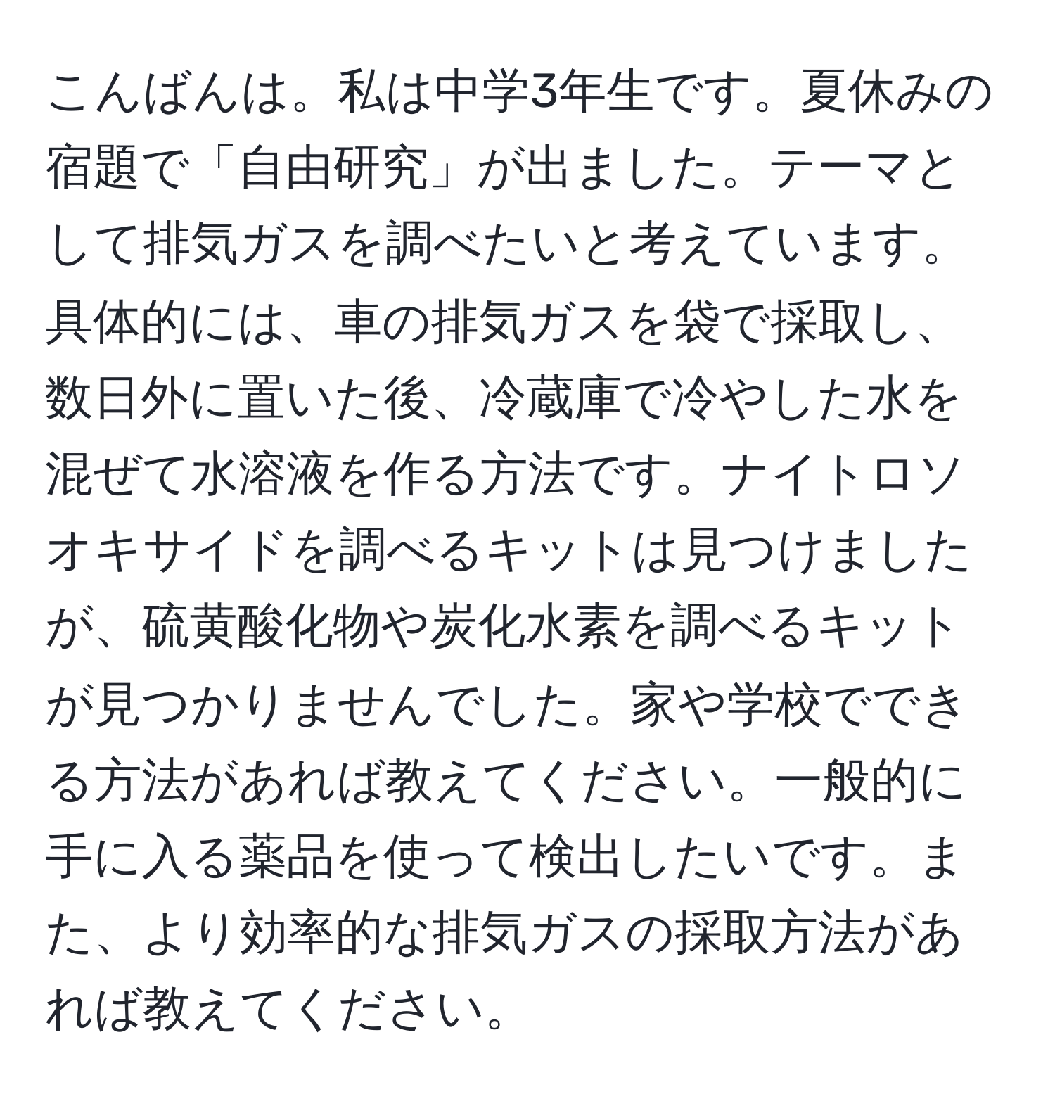 こんばんは。私は中学3年生です。夏休みの宿題で「自由研究」が出ました。テーマとして排気ガスを調べたいと考えています。具体的には、車の排気ガスを袋で採取し、数日外に置いた後、冷蔵庫で冷やした水を混ぜて水溶液を作る方法です。ナイトロソオキサイドを調べるキットは見つけましたが、硫黄酸化物や炭化水素を調べるキットが見つかりませんでした。家や学校でできる方法があれば教えてください。一般的に手に入る薬品を使って検出したいです。また、より効率的な排気ガスの採取方法があれば教えてください。