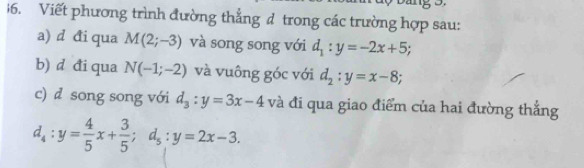 Viết phương trình đường thẳng d trong các trường hợp sau: 
a) d đi qua M(2;-3) và song song với d_1:y=-2x+5; 
b) d đi qua N(-1;-2) và vuông góc với d_2:y=x-8; 
c) d song song với d_3:y=3x-4 và đi qua giao điểm của hai đường thắng
d_4:y= 4/5 x+ 3/5 ; d_5:y=2x-3.