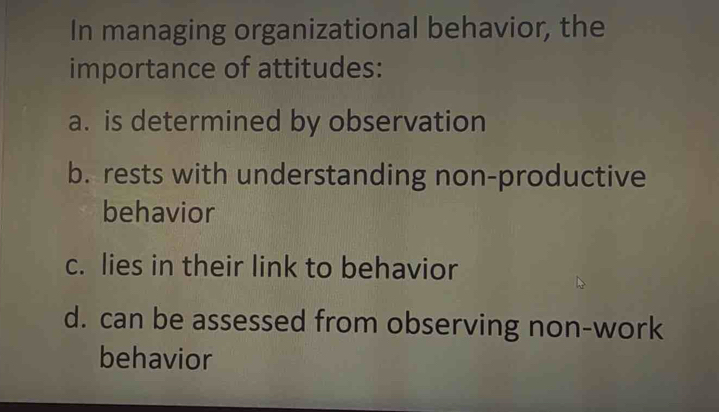 In managing organizational behavior, the
importance of attitudes:
a. is determined by observation
b. rests with understanding non-productive
behavior
c. lies in their link to behavior
d. can be assessed from observing non-work
behavior