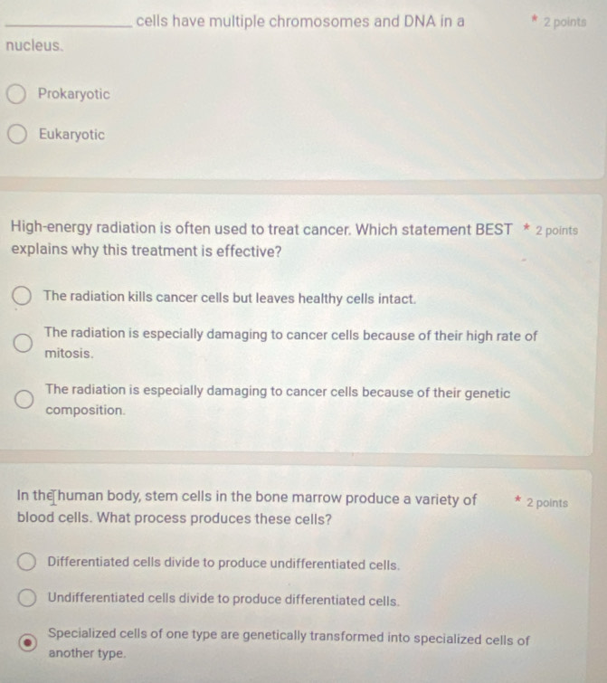 cells have multiple chromosomes and DNA in a 2 points
nucleus.
Prokaryotic
Eukaryotic
High-energy radiation is often used to treat cancer. Which statement BEST * 2 points
explains why this treatment is effective?
The radiation kills cancer cells but leaves healthy cells intact.
The radiation is especially damaging to cancer cells because of their high rate of
mitosis.
The radiation is especially damaging to cancer cells because of their genetic
composition.
In the human body, stem cells in the bone marrow produce a variety of 2 points
blood cells. What process produces these cells?
Differentiated cells divide to produce undifferentiated cells.
Undifferentiated cells divide to produce differentiated cells.
Specialized cells of one type are genetically transformed into specialized cells of
another type.