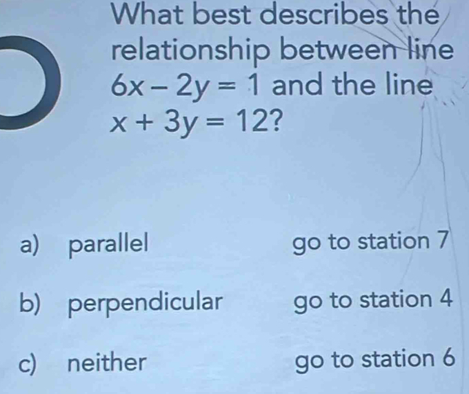 What best describes the
relationship between line
6x-2y=1 and the line
x+3y=12 ?
a) parallel go to station 7
b) perpendicular go to station 4
c) neither go to station 6