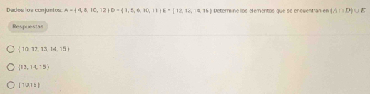 Dados los conjuntos: A= 4,8,10,12 D= 1,5,6,10,11 E= 12,13,14,15 Determine los elementos que se encuentran en (A∩ D)∪ E
Respuestas
(10,12,13,14,15)
 13,14,15
(10,15)