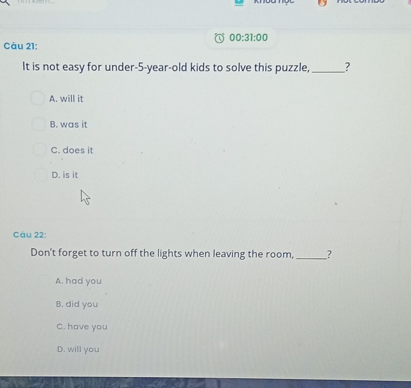 00:31:00 
Càu 21:
It is not easy for under- 5-year -old kids to solve this puzzle, _?
A. will it
B. was it
C. does it
D. is it
Câu 22:
Don’t forget to turn off the lights when leaving the room,_ ?
A. had you
B. did you
C. have you
D. will you