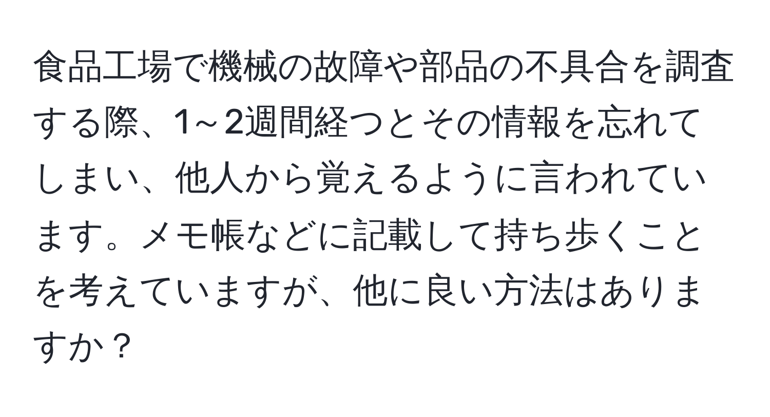 食品工場で機械の故障や部品の不具合を調査する際、1～2週間経つとその情報を忘れてしまい、他人から覚えるように言われています。メモ帳などに記載して持ち歩くことを考えていますが、他に良い方法はありますか？