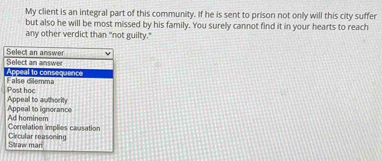 My client is an integral part of this community. If he is sent to prison not only will this city suffer
but also he will be most missed by his family. You surely cannot find it in your hearts to reach
any other verdict than "not guilty."
Select an answer
Select an answer
Appeal to consequence
False dilemma
Post hoc
Appeal to authority
Appeal to ignorance
Ad hominem
Correlation implies causation
Circular reasoning
Straw man