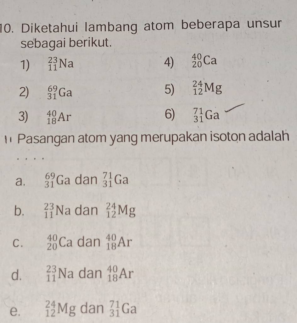 Diketahui lambang atom beberapa unsur
sebagai berikut.
1) _(11)^(23)Na 4) _(20)^(40)Ca
2) _(31)^(69)Ga 5) _(12)^(24)Mg
3) _(18)^(40)Ar 6) _(31)^(71)Ga
Pasangan atom yang merupakan isoton adalah
a. _(31)^(69)Ga dan _(31)^(71)Ga
b. _(11)^(23)Na dan _(12)^(24)Mg
C. _(20)^(40)Ca dan _(18)^(40)Ar
d. _(11)^(23)Na dan _(18)^(40)Ar
e. _(12)^(24)Mg dan _(31)^(71)Ga