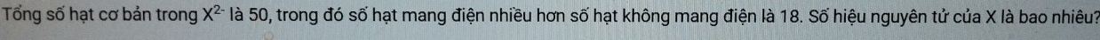 Tổng số hạt cơ bản trong X^(2-) là 50, trong đó số hạt mang điện nhiều hơn số hạt không mang điện là 18. Số hiệu nguyên tử của X là bao nhiêu?