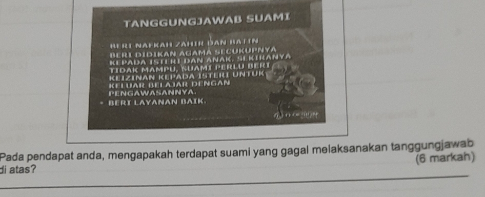 TANGGUNGJAWAB SUAMI 
Beri Nafkah zahir dan Batın 
BERI DÍDIKAN AGAMA SECÜKUPNYA 
KEPADA ISTERI DAN ANAK, SEKIKANYA 
TIDAK MAMpU, Suamí PErLu Berí 
KeizıNAN KePada Isteri UNtük 
KELUR BELAJAR DENGAn 
PENGAWASANNYA. 
BERI LAYANAN BAIK. 
Pada pendapat anda, mengapakah terdapat suami yang gagal melaksanakan tanggungjawab 
(6 markah) 
di atas? 
_ 
_