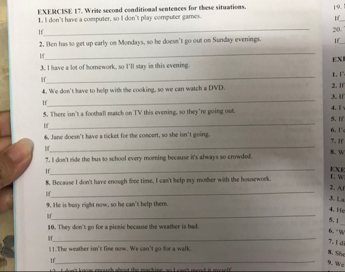 Write second conditional sentences for these situations. 19. 
1. I don't have a computer, so I don't play computer games. 
If_ 
_ 
If 
20. 
2. Ben has to get up early on Mondays, so he doesn’t go out on Sunday evenings. 
If_ 
_ 
If 
EXI 
3. I have a lot of homework, so I'll stay in this evening. 
_ 
1. [` 
If 
4. We don't have to help with the cooking, so we can watch a DVD. 2. If 
_ 
3. If 
If 
5. There isn’t a football match on TV this evening, so they’re going out. 
4. 1 
_ 
5. If 
If 
6. 1' 
6. Jane doesn’t have a ticket for the concert, so she isn't going. 
_ 
7. If 
If 
8. W 
7. I don't ride the bus to school every morning because it's always so crowded. 
_ 
If 
EXE 
8. Because I don't have enough free time, I can't help my mother with the housework. 
1. W 
_ 
2. Af 
If 
3. La 
9. He is busy right now, so he can't help them. 
_ 
4. He 
If 
5. | 
10. They don't go for a picnic because the weather is bad. 
_ 
6. ‘W 
If_ 
7.I di 
11.The weather isn't fine now. We can’t go for a walk. 
8. She 
If_ 
9. We 
t do n't know enough about the machine, so I can't mend it myself