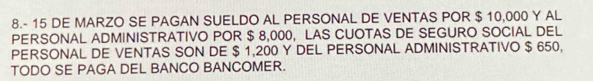 8.- 15 DE MARZO SE PAGAN SUELDO AL PERSONAL DE VENTAS POR $ 10,000 Y AL 
PERSONAL ADMINISTRATIVO POR $ 8,000, LAS CUOTAS DE SEGURO SOCIAL DEL 
PERSONAL DE VENTAS SON DE $ 1,200 Y DEL PERSONAL ADMINISTRATIVO $ 650, 
TODO SE PAGA DEL BANCO BANCOMER.