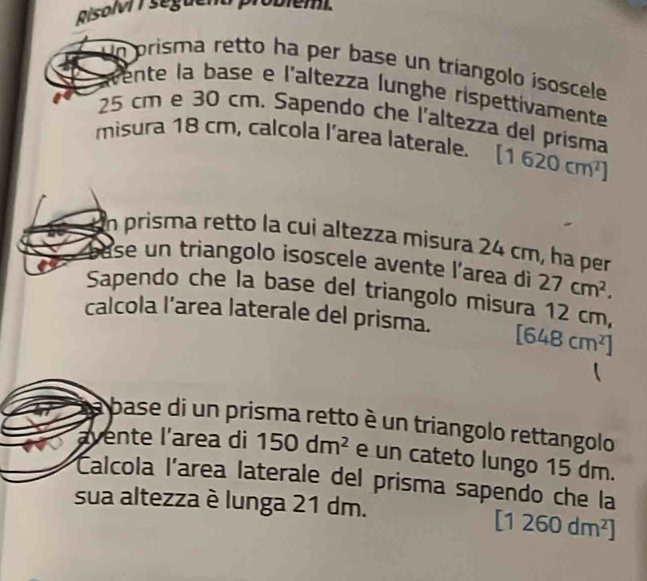 Risol 7 seguena probiémi. 
Un prisma retto ha per base un tríangolo isoscele 
rente la base e l'altezza lunghe rispettivamente
25 cm e 30 cm. Sapendo che l'altezza del prisma 
misura 18 cm, calcola l’area laterale. [1620cm^2]
n prisma retto la cui altezza misura 24 cm, ha per 
se un triangolo isoscele avente l'area di 27cm^2. 
Sapendo che la base del triangolo misura 12 cm, 
calcola l’area laterale del prisma. [648cm^2]
base di un prisma retto è un triangolo rettangolo 
avente l'area di 150dm^2 e un cateto lungo 15 dm. 
Calcola l'area laterale del prisma sapendo che la 
sua altezza è lunga 21 dm.
[1260dm^2]