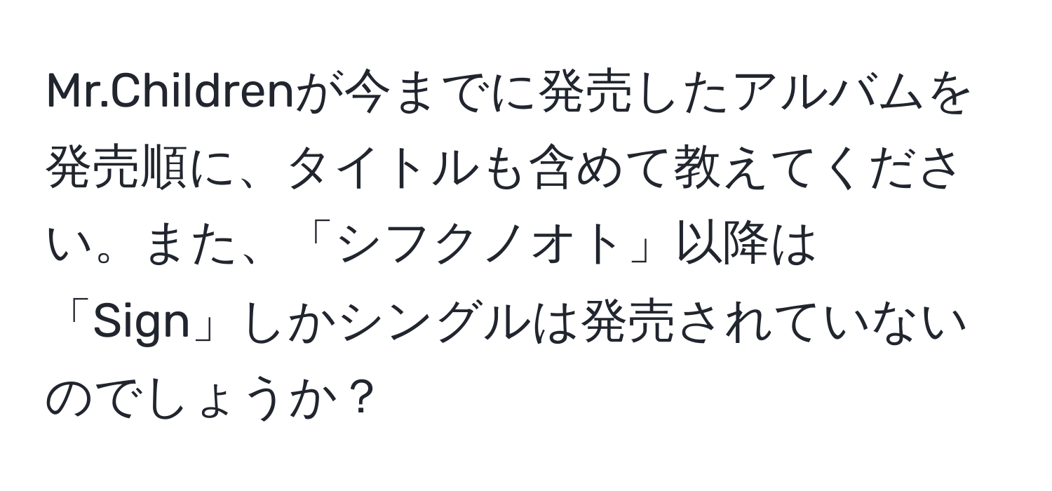 Mr.Childrenが今までに発売したアルバムを発売順に、タイトルも含めて教えてください。また、「シフクノオト」以降は「Sign」しかシングルは発売されていないのでしょうか？