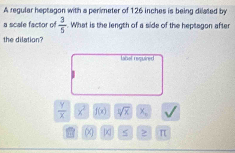 A regular heptagon with a perimeter of 126 inches is being dilated by 
a scale factor of  3/5 . What is the length of a side of the heptagon after 
the dilation? 
label required
 Y/X  x^2 f(x) sqrt[n](x) X_n sqrt()
(x) |X S ≥ π