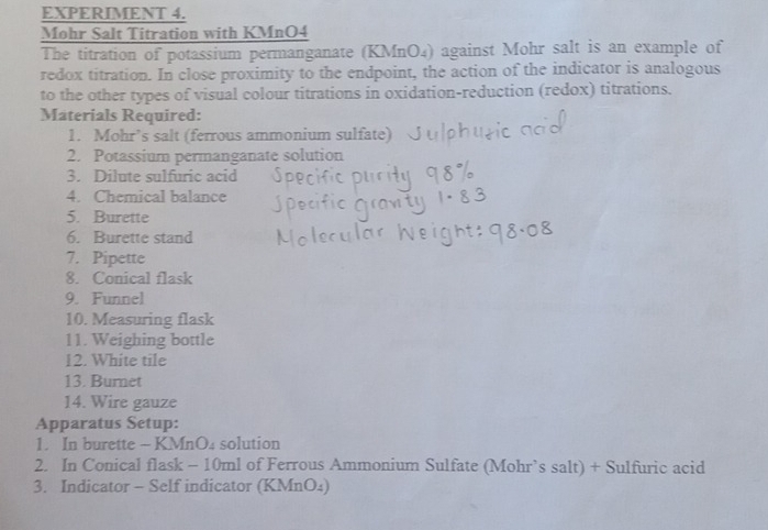 EXPERIMENT 4. 
Mohr Salt Titration with KMnO4
The titration of potassium permanganate (KMnO₄) against Mohr salt is an example of 
redox titration. In close proximity to the endpoint, the action of the indicator is analogous 
to the other types of visual colour titrations in oxidation-reduction (redox) titrations. 
Materials Required: 
1. Mohr’s salt (ferrous ammonium sulfate) 
2. Potassium permanganate solution 
3. Dilute sulfuric acid 
4. Chemical balance 
5. Burette 
6. Burette stand 
7. Pipette 
8. Conical flask 
9. Funnel 
10. Measuring flask 
11. Weighing bottle 
12. White tile 
13. Burnet 
14. Wire gauze 
Apparatus Setup: 
1. In burette - KMnO4 solution 
2. In Conical flask - 10ml of Ferrous Ammonium Sulfate (Mohr’s salt) + Sulfuric acid 
3. Indicator - Self indicator (KMnO₄)