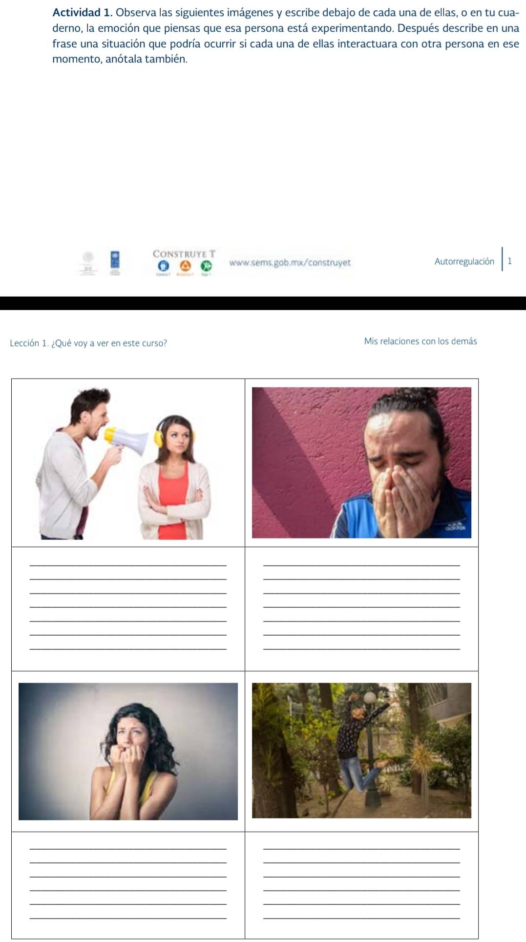 Actividad 1. Observa las siguientes imágenes y escribe debajo de cada una de ellas, o en tu cua- 
derno, la emoción que piensas que esa persona está experimentando. Después describe en una 
frase una situación que podría ocurrir si cada una de ellas interactuara con otra persona en ese 
momento, anótala también. 
Construye T 
www.sems.gab.mx/construyet Autorregulación 
Lección 1. ¿Qué voy a ver en este curso? Mis relaciones con los demás 
__ 
_ 
_ 
__ 
__ 
__ 
__ 
__ 
__ 
_ 
_ 
__ 
__ 
__ 
__