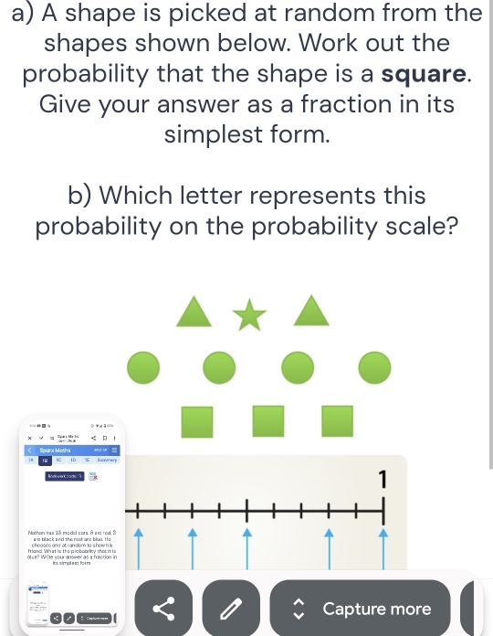 A shape is picked at random from the 
shapes shown below. Work out the 
probability that the shape is a square. 
Give your answer as a fraction in its 
simplest form. 
b) Which letter represents this 
probability on the probability scale? 
dre ar k code 
Nothon ass 15 model cors à sue ro an black and the rost are blus. H 
blie? Write your answer as a fractio frioncl. What is the piebabi lity that 
Capture more