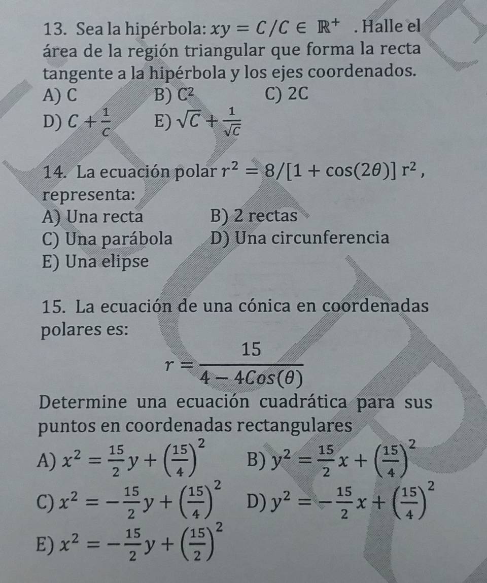 Sea la hipérbola: xy=C/C∈ R^+. Halle el
área de la región triangular que forma la recta
tangente a la hipérbola y los ejes coordenados.
A) C B) C^2 C) 2C
D) C+ 1/c  E) sqrt(C)+ 1/sqrt(C) 
14. La ecuación polar r^2=8/[1+cos (2θ )]r^2, 
representa:
A) Una recta B) 2 rectas
C) Una parábola D) Una circunferencia
E) Una elipse
15. La ecuación de una cónica en coordenadas
polares es:
r= 15/4-4Cos(θ ) 
Determine una ecuación cuadrática para sus
puntos en coordenadas rectangulares
A) x^2= 15/2 y+( 15/4 )^2 B) y^2= 15/2 x+( 15/4 )^2
C) x^2=- 15/2 y+( 15/4 )^2 D) y^2=- 15/2 x+( 15/4 )^2
E) x^2=- 15/2 y+( 15/2 )^2