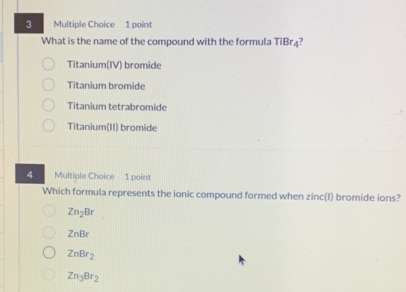 What is the name of the compound with the formula TiBr₄?
Titanium(IV) bromide
Titanium bromide
Titanium tetrabromide
Titanium(II) bromide
4 Multiple Choice 1 point
Which formula represents the ionic compound formed when zinc(I) bromide ions?
Zn_2Br
ZnBr
ZnBr_2
Zn_3Br_2