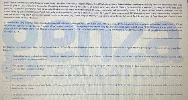 [1] PT Pupuk Indonesia (Persero) terus berupaya mengoptimalkan produktivitas Program Makmur (Mari Kita Majukan Usaha Rakyat) dengan menerapkan teknologi pertanian presisi Preci-Rice pada
budidaya padi di Desa Mekarjaya, Kecamatan Compreng, Kabupaten Subang, Jawa Barat. [2] Dalam panen yang dihadri Direktur Pemasaran Pupuk Indonesia, Tri Wahyudi Saleh, pada Senin
(21/10/2024), tercatat peningkatan hasil panen petani Mekarjaya dari 10 ton per hektar menjadi 11 ton per hektar, atau naik sebesar 8,54 persen. [3] Tri Wahyudi Saleh menjelaskan bahwa Preci-rice
adalah teknologi yang dikembangkan Pupuk Indonesia untuk mendeteksi kandungan status hara tanah (N, P, dan K) pada tanaman padi. [4] Teknologí berbasis drone ini memberikan rekomendas
pemupukan padi yang cepat dan presisi, sesuai kebutuhan tanaman. [5] Dalam program Makmur yang bekerja sama dengan Kelompok Tani Sumber Jaya di Desa Mekarjaya, Preci-rice telah
memetakan lahan seluas 174 hektar.
[6] Rekomendasi yang diberikan Preci-rice adalah pupuk NPK sebanyak 368 kg per hektar dan pupuk urea 189 kg per hektar. [7] Pada implementasinya, petani menggunakan masing-masing 200 kg
NPK dan 200 kg pupuk urea pada umur 7 sampai 15 hari setelah tanam (HST) untuk pemupukan pertama, yang diperoleh dari alokasi pupuk subsidi sesuai RDKK. [B] Karena adanya selisih kebutuhan
pupuk dari hasi pemetaan drone Preci-Rice, direkomendasikan penambahan pupuk non-subsidi berupa Nitrea 100 kg, NPK Phonska Plus 150 kg, dan Nitrokal 50 kg pada pemupukan kedua di umur
25 sampai 30 HST.
Diudapti dari : 19ps, money.kompas.com dangan madifikas
Berdasarkan teks, dapat disimpulkan bahwa inovasi teknologi Preci-Rioe yang dimplementasikan oleh PT Pupuk Indonesia dalam Program Makmur paling tepat merepresentasikan upaya dalam
bidang --
Optimalisasi input produksi pertanian melalui pendekatan presisi, yang berfokus pada efisiensi penggunaan sumber daya seperti pupuk berdəsarkan kebutuhan spesifik tanaman untuk
A mencapai hasil panen yang maksimal.
Peningkatan infrastruktur pertanian dengan moderisasi alat dan mesin pertanian, yang bertujuan untuk mempercepat proses produksi dan mengurangi ketergantungan pada tenaga
manusia dalam kegiatan budidaya.
Diversifikasi produk pertanian dengan memperkenalkan varietas padi unggul baru yang lebih tahan terhadap hama dan penyakit, sehingga dapat meningkatkan produktivitas dan kualitas
C hasil paner.
Pengembangan sistem ingasi yang lebih efektif dan efisien untuk merastikan ketersediaan air yang cukup bagi tanaman padi sepanjang musim tanam, sebagai faktor utama penenta
D keberasilan pertanian.
Penguatan kelembagaan petani melalui pelatihan dan pendampingan intonsif dalam manajemen usaha tan dan pemasaran hasil panen, untuk meningkatkan kesejahteraan petani secara
ε berkelanjutan.