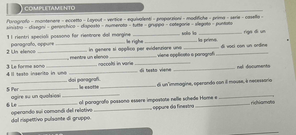 COMPLETAMENTO 
Paragrafo - mantenere - eccetto - Layout - vertice - equivalenti - proporzioni - modifiche - prima - serie - casella - 
sinistro - disegni - gerarchico - disposto - numerato - tutte - gruppo - categorie - slegato - puntato 
1 I rientri speciali possono far rientrare dal margine _solo la _riga di un 
paragrafo, oppure _le righe _la prima. 
2 Un elenco _in genere si applica per evidenziare una _di voci con un ordine 
_ 
_mentre un elenco _viene applicato a paragrafi 
_ 
3 Le forme sono_ raccolti in varie 
4 II testo inserito in una _di testo viene _nel documento 
dai paragrafi. 
_ 
5 Per_ le esatte _di un’immagine, operando con il mouse, è necessario 
agire su un qualsiasi 
6 Le _al paragrafo possono essere impostate nelle schede Home e 
_ 
operando sui comandi del relativo _oppure da finestra richiamata 
dal rispettivo pulsante di gruppo.