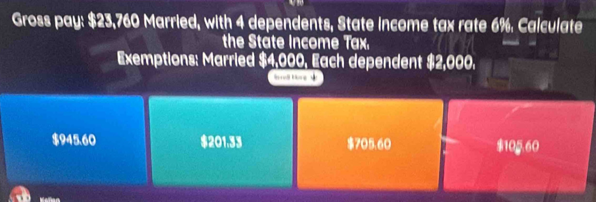 Gross pay: $23,760 Married, with 4 dependents, State income tax rate 6%. Calculate
the State Income Tax.
Exemptions: Married $4,000, Each dependent $2,000.
h l bg s
$945.60 $201.33 $705.60 $105.60
Wallan