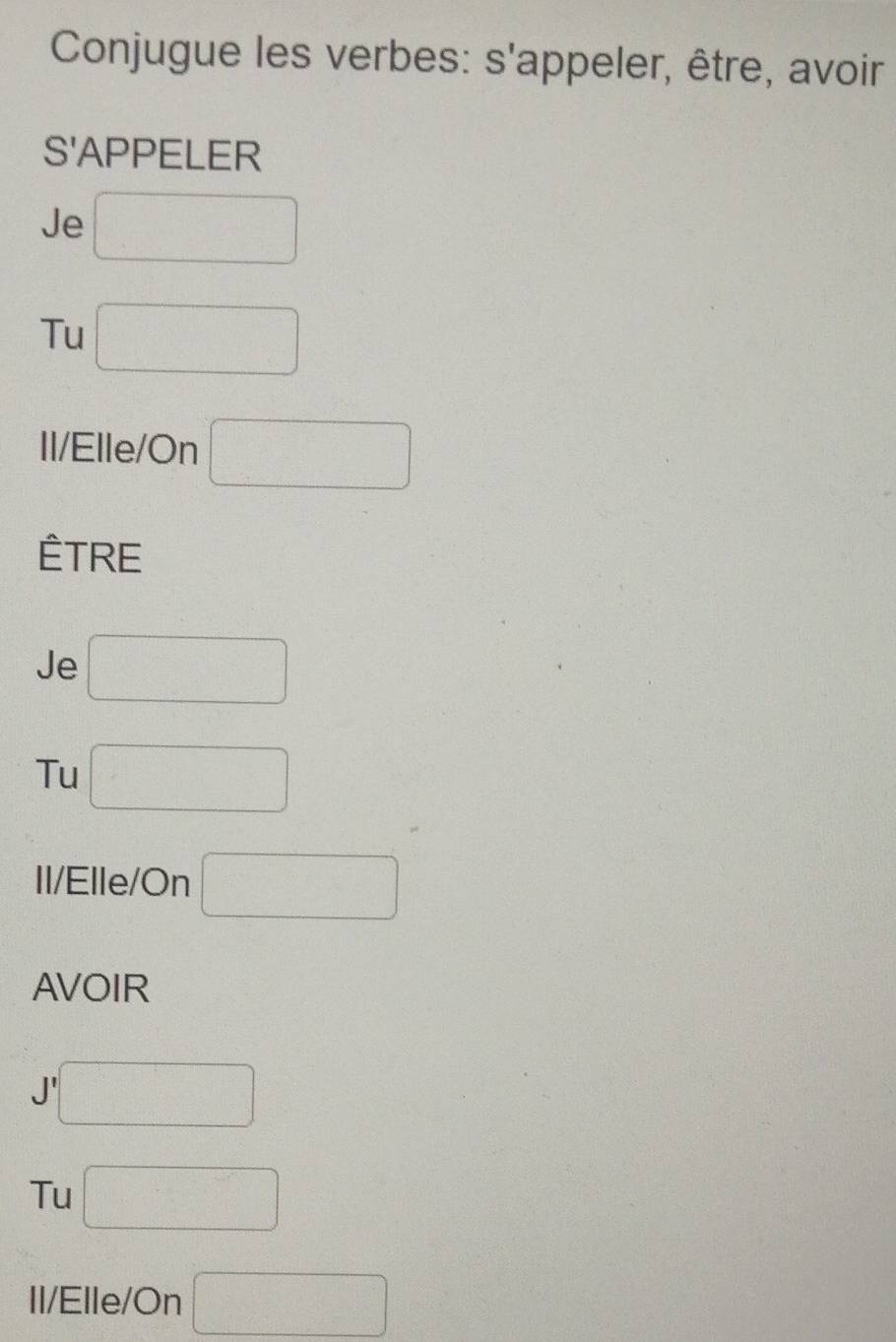 Conjugue les verbes: s'appeler, être, avoir
S'APPELER
Je □
Tu □ 
Il/Elle/On □
ÊTRE
Je □ 
Tu □ 
Il/Elle/On □
AVOIR
J □ 
Tu □ 
Il/Elle/On □