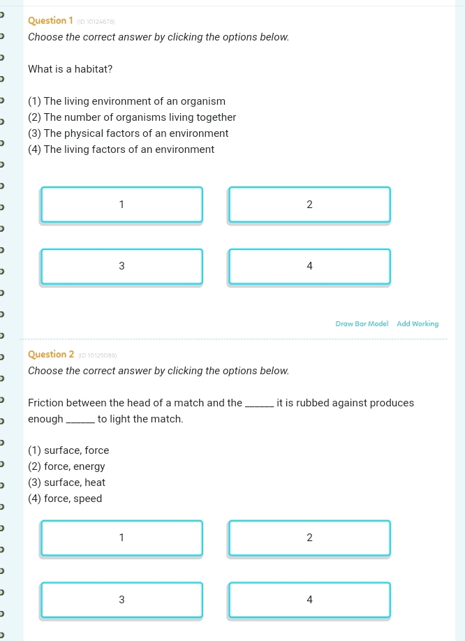 (ID 10124678)
Choose the correct answer by clicking the options below.
What is a habitat?
(1) The living environment of an organism
(2) The number of organisms living together
(3) The physical factors of an environment
(4) The living factors of an environment
1
2
3
4
Draw Bar Model Add Working
Question 2 (ID 10125089)
Choose the correct answer by clicking the options below.
Friction between the head of a match and the _it is rubbed against produces
enough _to light the match.
(1) surface, force
(2) force, energy
(3) surface, heat
(4) force, speed
1
2
3
4