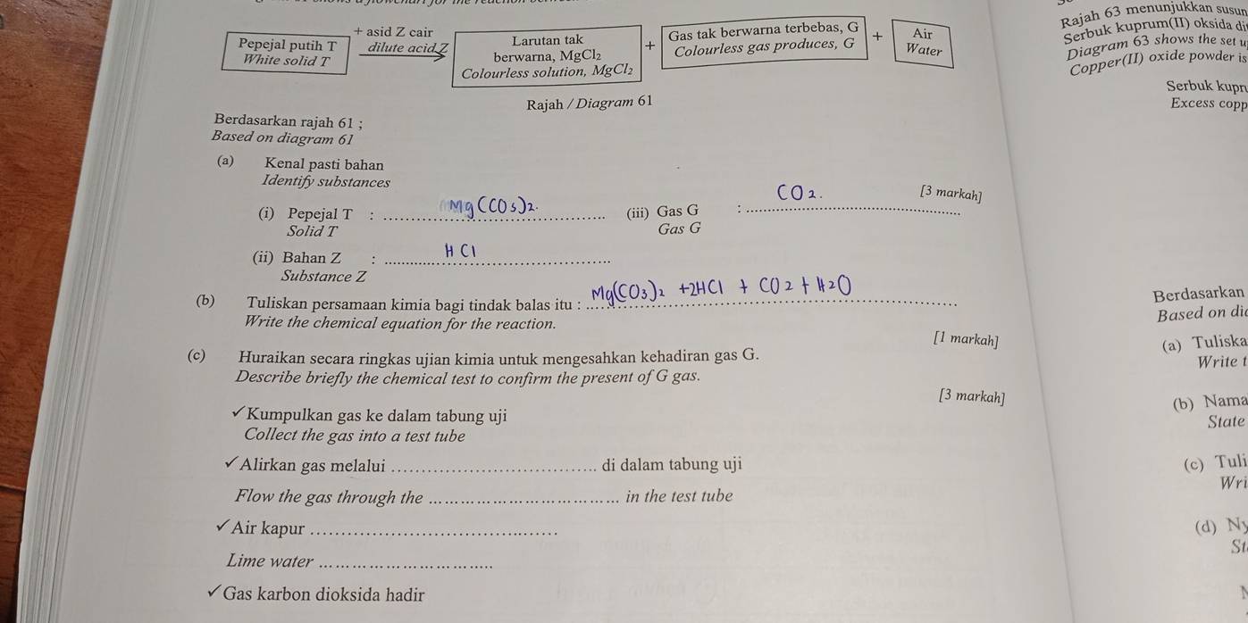 + asid Z cair 
Gas tak berwarna terbebas, G Rajah 63 menunjukkan susun 
Colourless gas produces, G + Serbuk kuprum(II) oksida di 
Pepejal putih T dilute acid Z berwarna, MgCl₂ Larutan tak + Air 
Water 
White solid T 
Diagram 63 shows the set u 
Colourless solution, MgCl_2
Copper(II) oxide powder is 
Serbuk kupn 
Rajah / Diagram 61 Excess copp 
Berdasarkan rajah 61 ; 
Based on diagram 61 
(a) Kenal pasti bahan 
Identify substances 
[3 markah] 
(i) Pepejal T _(iii) beginarrayr GasG GasGendarray
_ 
Solid T 
(ii) Bahan Z :_ 
Substance Z 
(b) Tuliskan persamaan kimia bagi tindak balas itu :_ 
Berdasarkan 
Based on di 
Write the chemical equation for the reaction. [1 markah] 
(a) Tuliska 
(c) Huraikan secara ringkas ujian kimia untuk mengesahkan kehadiran gas G. Write t 
Describe briefly the chemical test to confirm the present of G gas. 
[3 markah] 
(b) Nama 
Kumpulkan gas ke dalam tabung uji 
State 
Collect the gas into a test tube 
Alirkan gas melalui _di dalam tabung uji (c) Tuli 
Wri 
Flow the gas through the _in the test tube 
Air kapur _(d) Ny 
St 
Lime water_ 
Gas karbon dioksida hadir