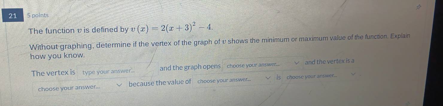 21 5 points 
The function v is defined by v(x)=2(x+3)^2-4. 
Without graphing, determine if the vertex of the graph of v shows the minimum or maximum value of the function. Explain 
how you know. 
The vertex is type your answer... and the graph opens choose your answer... and the vertex is a 
choose your answer... because the value of choose your answer... is choose your answer...