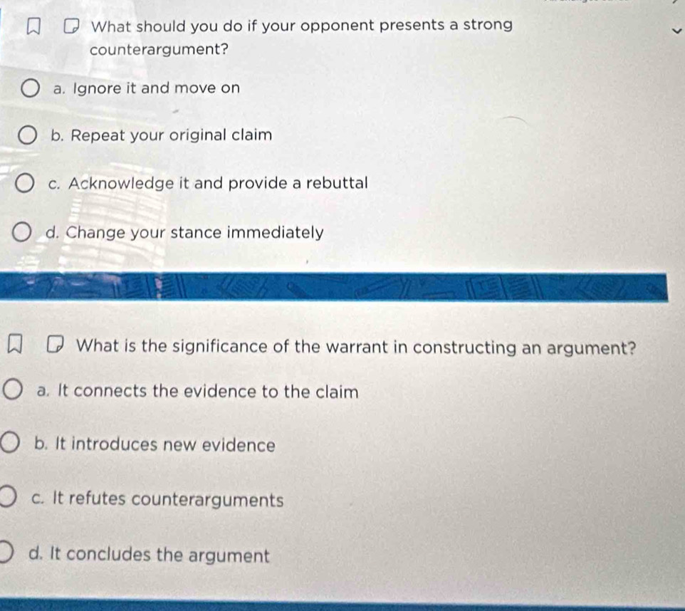 What should you do if your opponent presents a strong
counterargument?
a. Ignore it and move on
b. Repeat your original claim
c. Acknowledge it and provide a rebuttal
d. Change your stance immediately
What is the significance of the warrant in constructing an argument?
a. It connects the evidence to the claim
b. It introduces new evidence
c. It refutes counterarguments
d. It concludes the argument