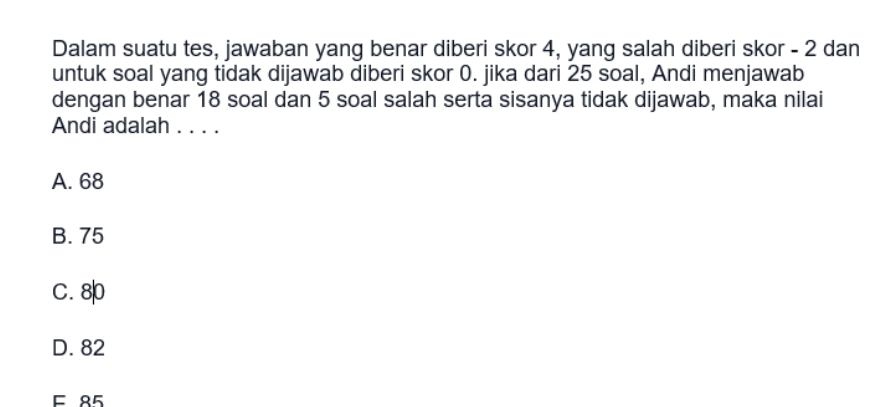 Dalam suatu tes, jawaban yang benar diberi skor 4, yang salah diberi skor - 2 dan
untuk soal yang tidak dijawab diberi skor 0. jika dari 25 soal, Andi menjawab
dengan benar 18 soal dan 5 soal salah serta sisanya tidak dijawab, maka nilai
Andi adalah . . . .
A. 68
B. 75
C. 8
D. 82
E 85