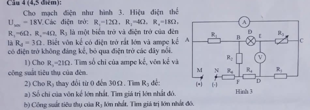 (4,5 điểm):
Cho mạch điện như hình 3. Hiệu điện thế
U_MN=18V Các điện trở: R_1=12Omega ,R_2=4Omega ,R_4=18Omega ,
R_5=6Omega ,R_6=4Omega ,R_3 là một biến trở và điện trở của đèn
là R_d=3Omega. Biết vôn kế có điện trở rất lớn và ampe kế
có điện trở không đáng kể, bỏ qua điện trở các dây nối.
1) Cho R_3=21Omega. Tìm số chỉ của ampe kế, vôn kế và
công suất tiêu thụ của đèn.
2) Cho R_3 thay đổi từ 0 đến 30Ω. Tìm R_3 đề: 
a) Số chỉ của vôn kế lớn nhất. Tìm giá trị lớn nhất đó. 
b) Công suất tiêu thụ của R_3 lớn nhất. Tìm giá trị lớn nhất đó.