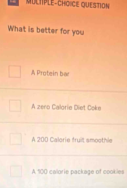 MULTIPLE-CHOICE QUESTION
What is better for you
A Protein bar
A zero Calorie Diet Coke
A 200 Calorie fruit smoothie
A 100 calorie package of cookies