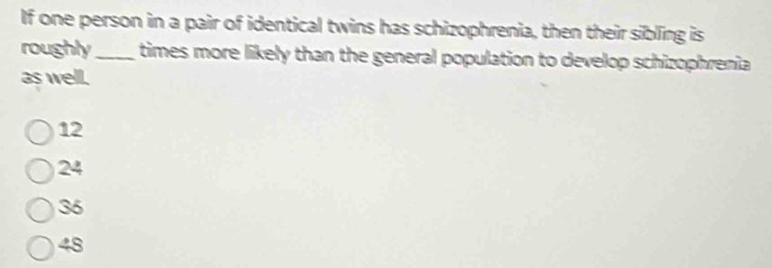 If one person in a pair of identical twins has schizophrenia, then their sibling is
roughly_ times more likely than the general population to develop schizophrenia
as well.
12
24
36
48