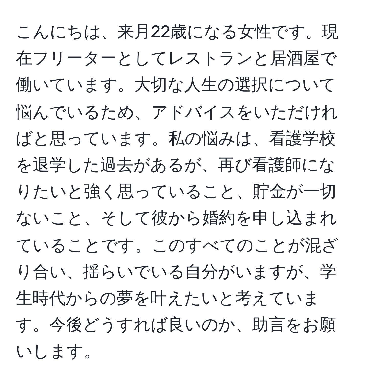 こんにちは、来月22歳になる女性です。現在フリーターとしてレストランと居酒屋で働いています。大切な人生の選択について悩んでいるため、アドバイスをいただければと思っています。私の悩みは、看護学校を退学した過去があるが、再び看護師になりたいと強く思っていること、貯金が一切ないこと、そして彼から婚約を申し込まれていることです。このすべてのことが混ざり合い、揺らいでいる自分がいますが、学生時代からの夢を叶えたいと考えています。今後どうすれば良いのか、助言をお願いします。