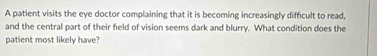 A patient visits the eye doctor complaining that it is becoming increasingly diffcult to read, 
and the central part of their feld of vision seems dark and blurry. What condition does the 
patient most likely have?