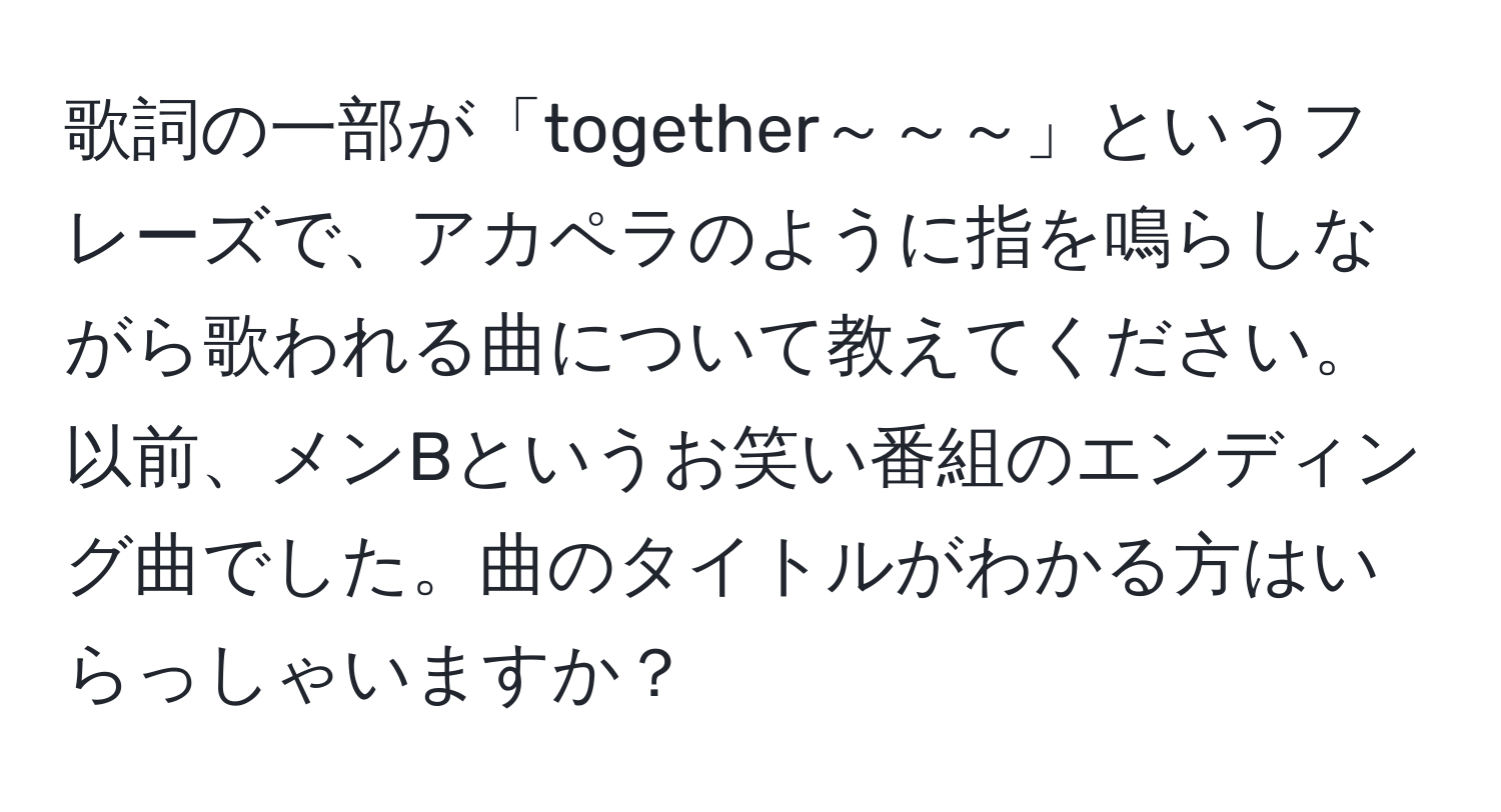 歌詞の一部が「together～～～」というフレーズで、アカペラのように指を鳴らしながら歌われる曲について教えてください。以前、メンBというお笑い番組のエンディング曲でした。曲のタイトルがわかる方はいらっしゃいますか？