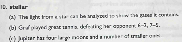 stellar
(a) The light from a star can be analyzed to show the gases it contains.
(b) Graf played great tennis, defeating her opponent 6-2, 7-5.
(c) Jupiter has four large moons and a number of smaller ones.