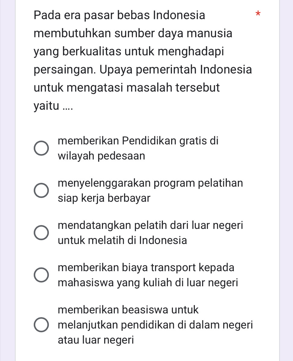 Pada era pasar bebas Indonesia
*
membutuhkan sumber daya manusia
yang berkualitas untuk menghadapi
persaingan. Upaya pemerintah Indonesia
untuk mengatasi masalah tersebut
yaitu ....
memberikan Pendidikan gratis di
wilayah pedesaan
menyelenggarakan program pelatihan
siap kerja berbayar
mendatangkan pelatih dari luar negeri
untuk melatih di Indonesia
memberikan biaya transport kepada
mahasiswa yang kuliah di luar negeri
memberikan beasiswa untuk
melanjutkan pendidikan di dalam negeri
atau luar negeri